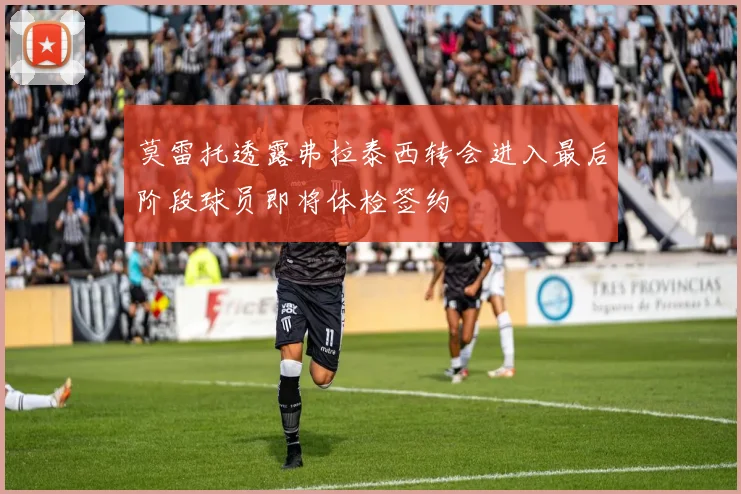 莫雷托透露弗拉泰西转会进入最后阶段球员即将体检签约