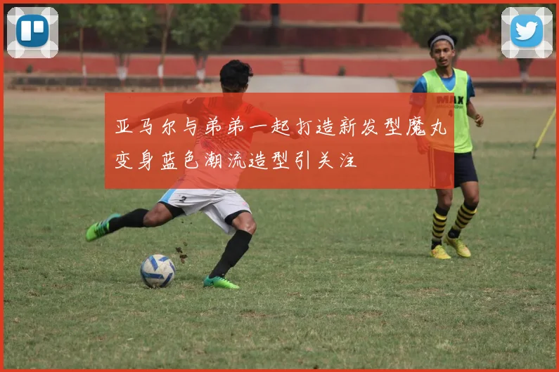 亚马尔与弟弟一起打造新发型魔丸变身蓝色潮流造型引关注