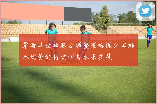 覃海洋世锦赛后调整策略探讨其蛙泳优势的持续性与未来发展