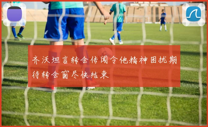齐沃坦言转会传闻令他精神困扰期待转会窗尽快结束