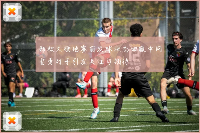 郑钦文硬地赛前发球状态回暖中网首秀对手引发关注与期待