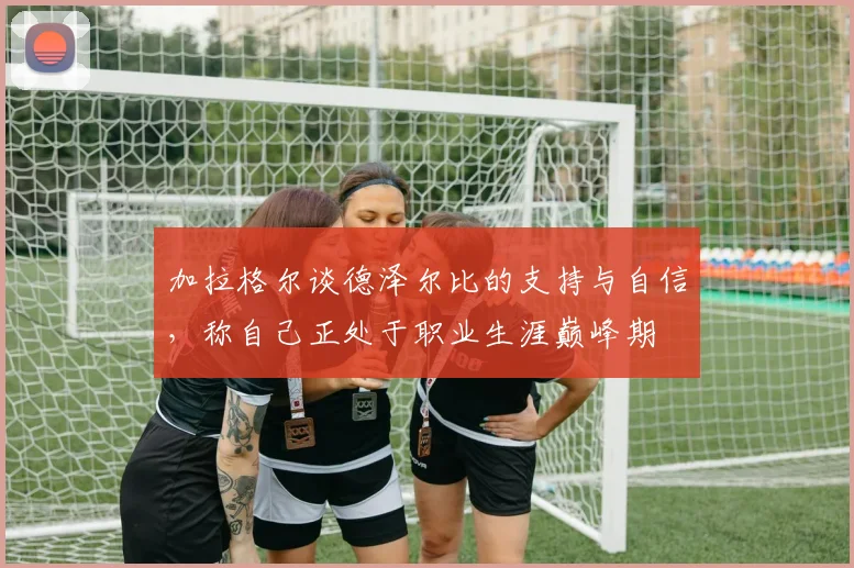 加拉格尔谈德泽尔比的支持与自信，称自己正处于职业生涯巅峰期