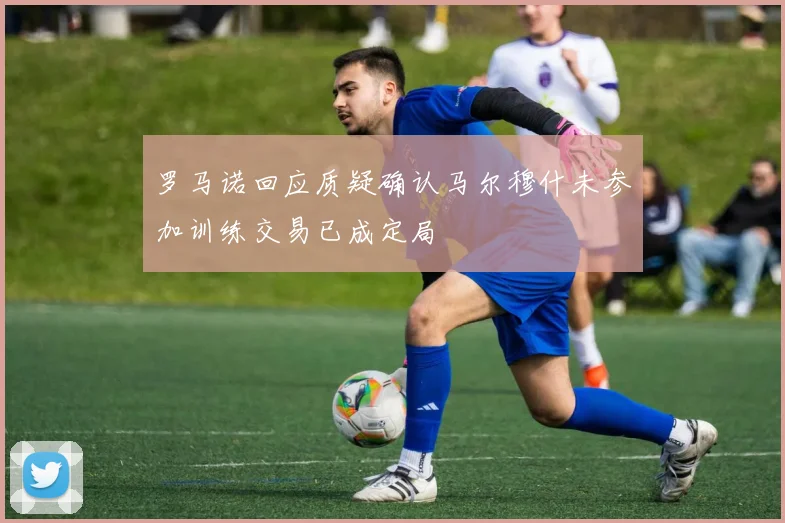 罗马诺回应质疑确认马尔穆什未参加训练交易已成定局