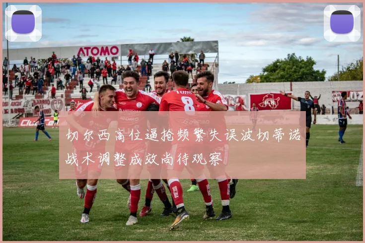 切尔西高位逼抢频繁失误波切蒂诺战术调整成效尚待观察