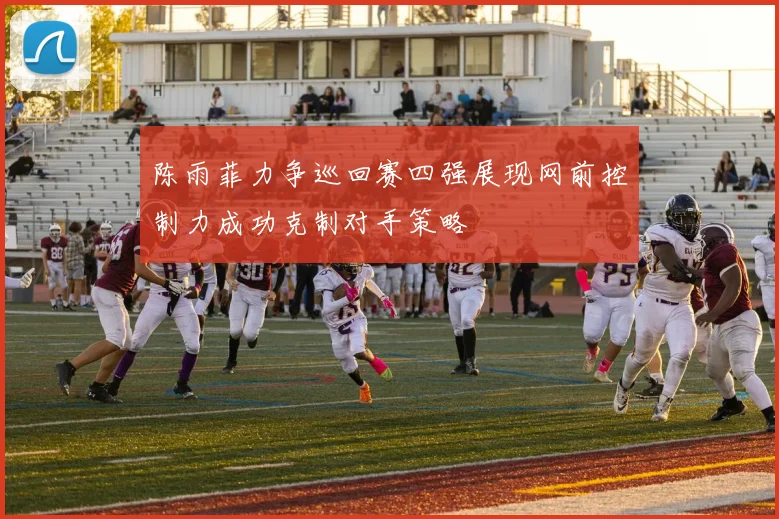陈雨菲力争巡回赛四强展现网前控制力成功克制对手策略